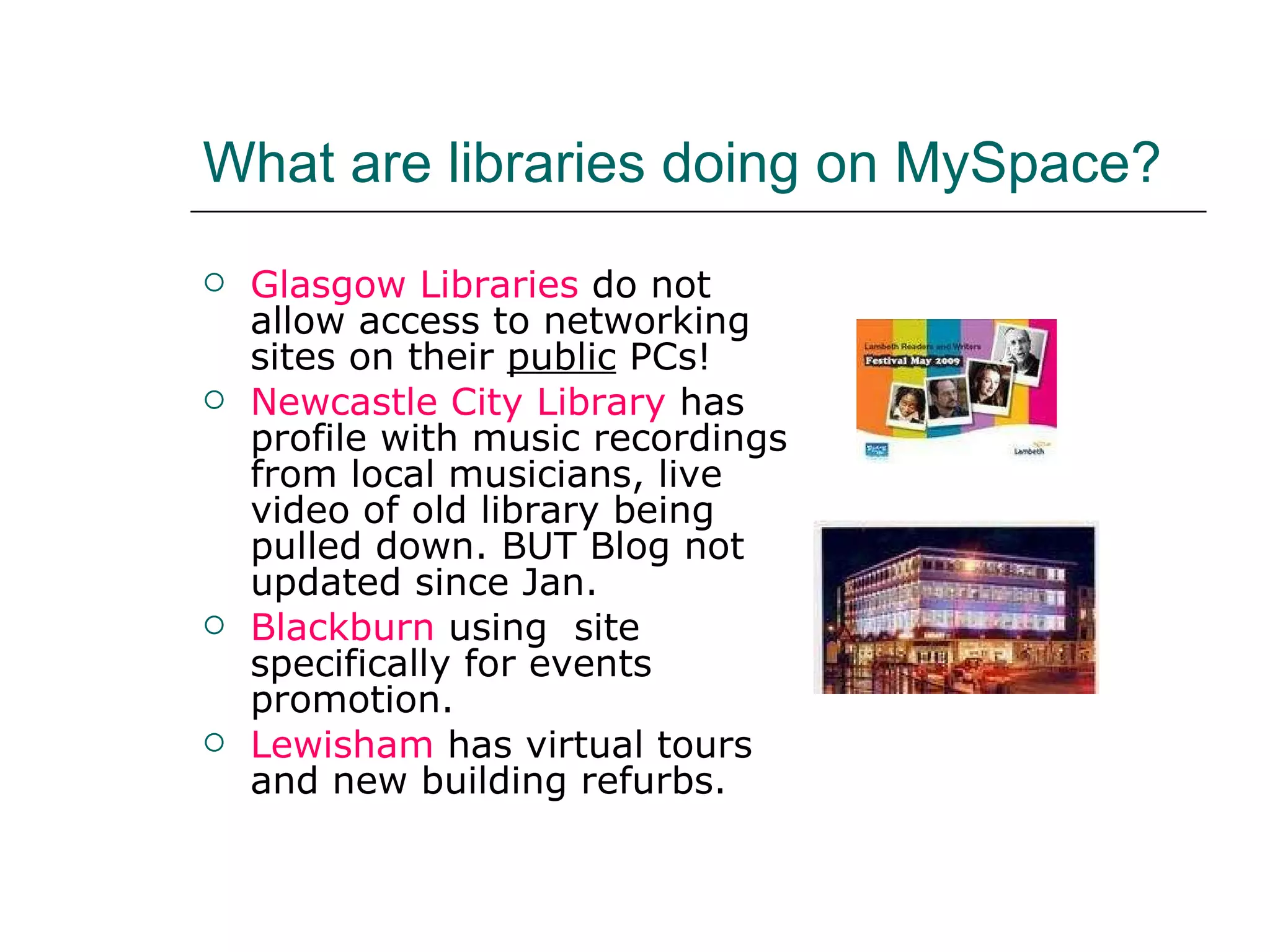 What are libraries doing on MySpace? Glasgow Libraries  do not allow access to networking sites on their  public  PCs! Newcastle City Library  has profile with music recordings from local musicians, live video of old library being pulled down. BUT Blog not updated since Jan. Blackburn  using  site specifically for events promotion. Lewisham  has virtual tours and new building refurbs. 