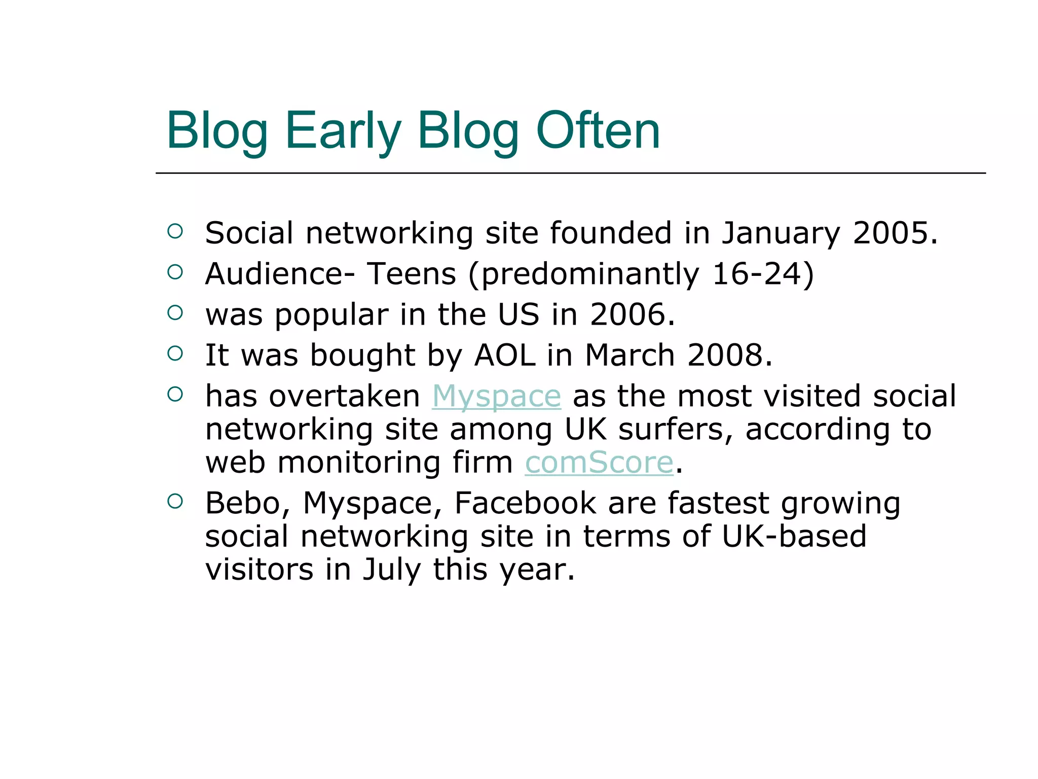 Blog Early Blog Often Social networking site founded in January 2005. Audience- Teens (predominantly 16-24) was popular in the US in 2006.  It was bought by AOL in March 2008.  has overtaken  Myspace  as the most visited social networking site among UK surfers, according to web monitoring firm  comScore .  Bebo, Myspace, Facebook are fastest growing social networking site in terms of UK-based visitors in July this year.  