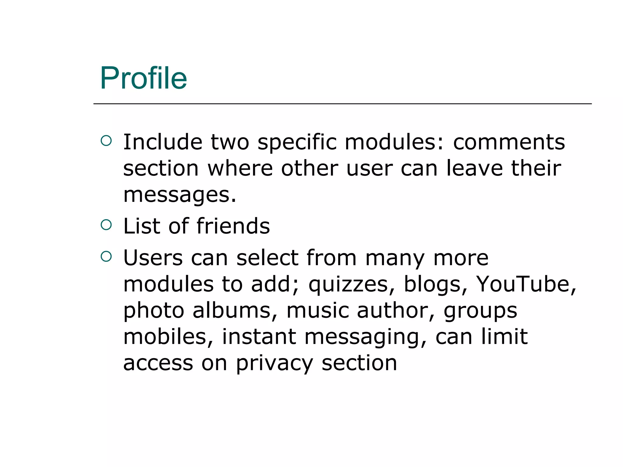 Profile Include two specific modules: comments section where other user can leave their messages. List of friends Users can select from many more modules to add; quizzes, blogs, YouTube, photo albums, music author, groups mobiles, instant messaging, can limit access on privacy section 