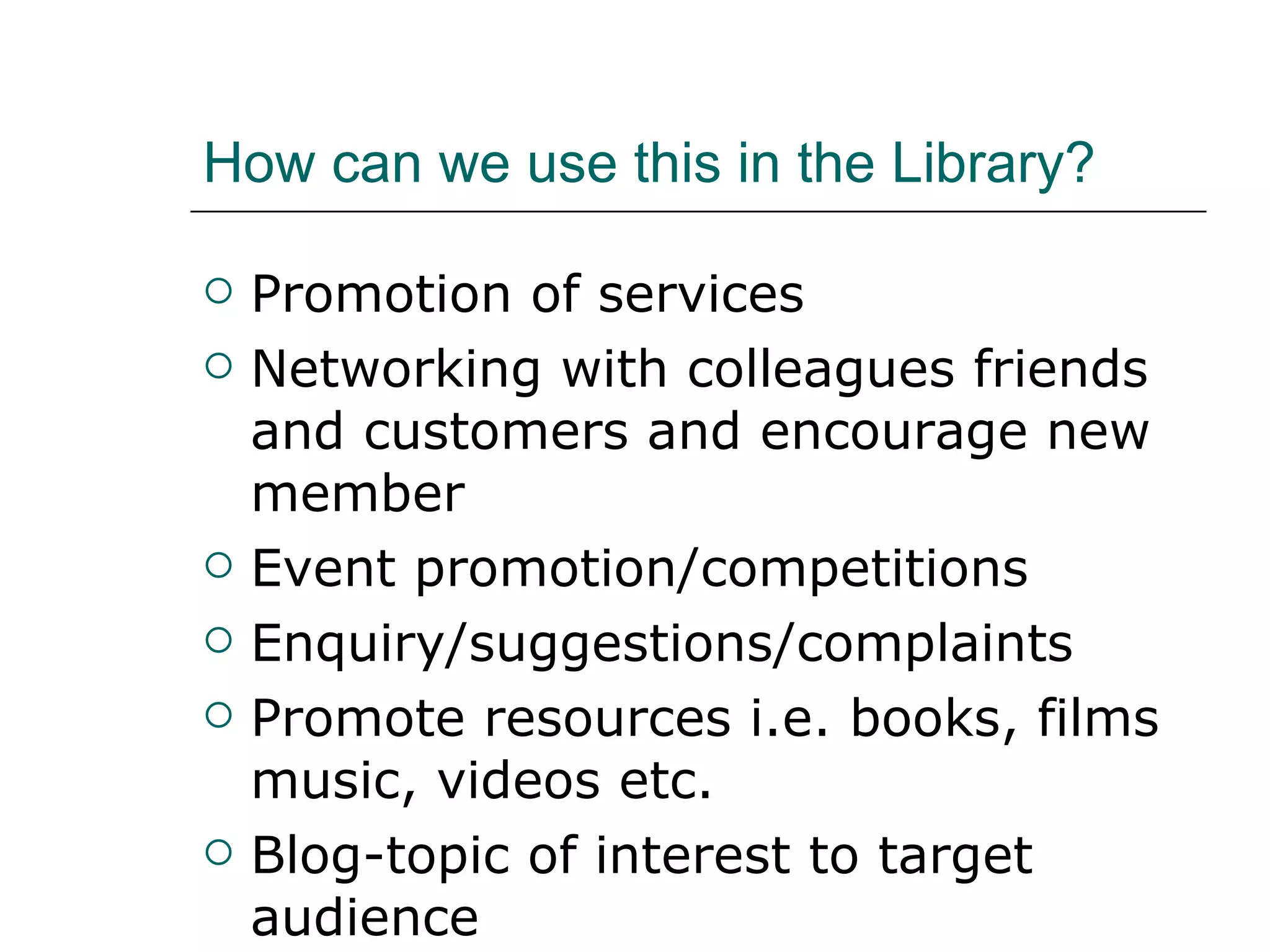 How can we use this in the Library? Promotion of services Networking with colleagues friends and customers and encourage new member Event promotion/competitions Enquiry/suggestions/complaints Promote resources i.e. books, films music, videos etc. Blog-topic of interest to target audience 