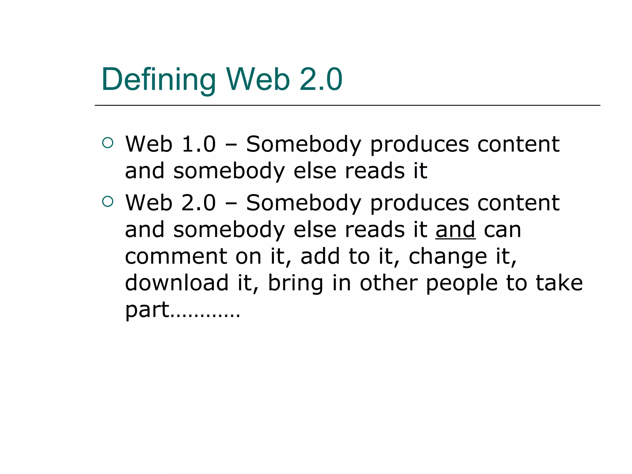 Defining Web 2.0 Web 1.0 – Somebody produces content and somebody else reads it Web 2.0 – Somebody produces content and somebody else reads it  and  can comment on it, add to it, change it, download it, bring in other people to take part………… 