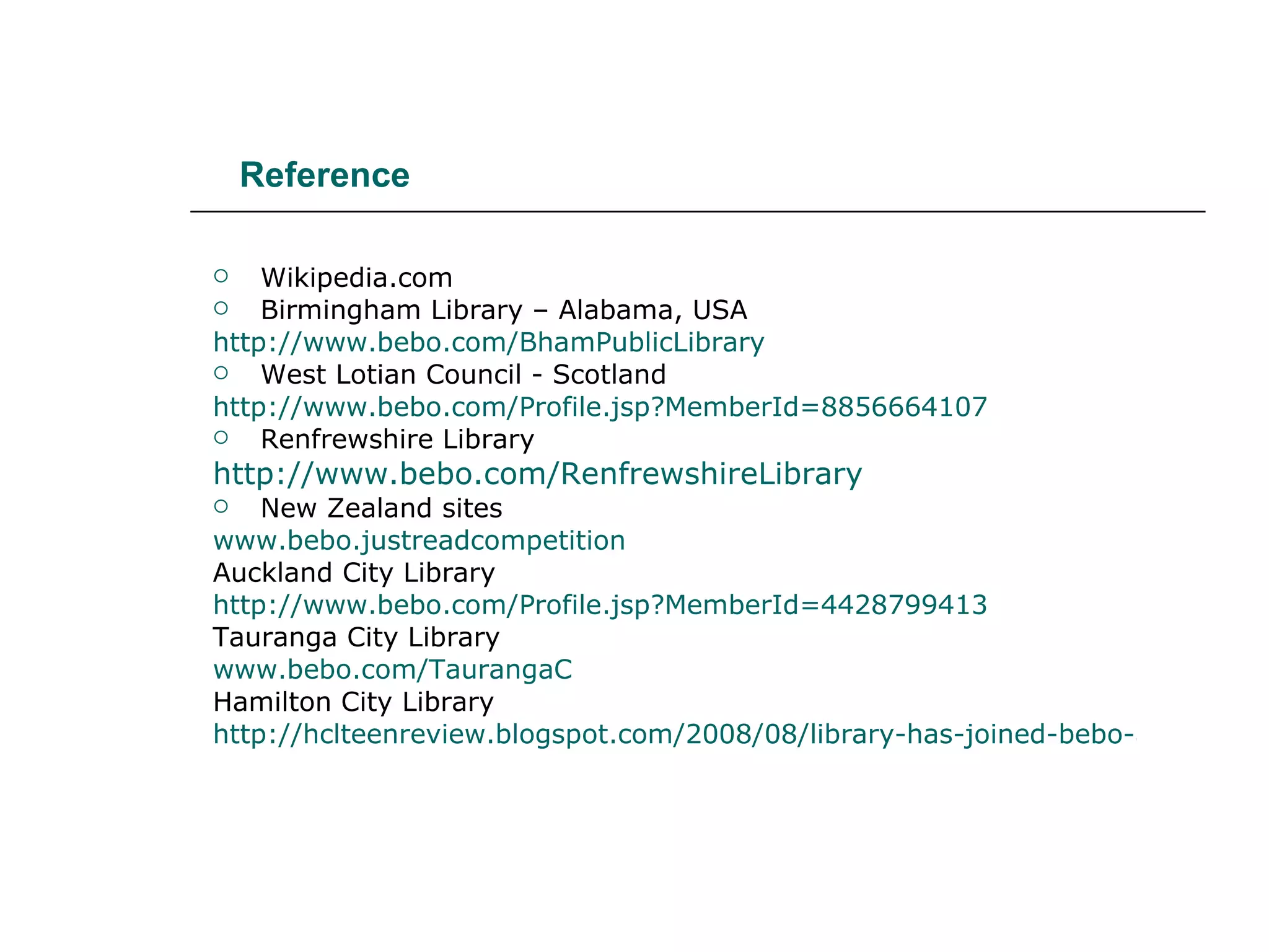 Reference Wikipedia.com Birmingham Library – Alabama, USA http://www.bebo.com/BhamPublicLibrary West Lotian Council - Scotland http://www.bebo.com/Profile.jsp?MemberId=8856664107 Renfrewshire Library http://www.bebo.com/RenfrewshireLibrary New Zealand sites www.bebo.justreadcompetition Auckland City Library http://www.bebo.com/Profile.jsp?MemberId=4428799413 Tauranga City Library www.bebo.com/TaurangaC Hamilton City Library http://hclteenreview.blogspot.com/2008/08/library-has-joined-bebo-and-facebook.html 