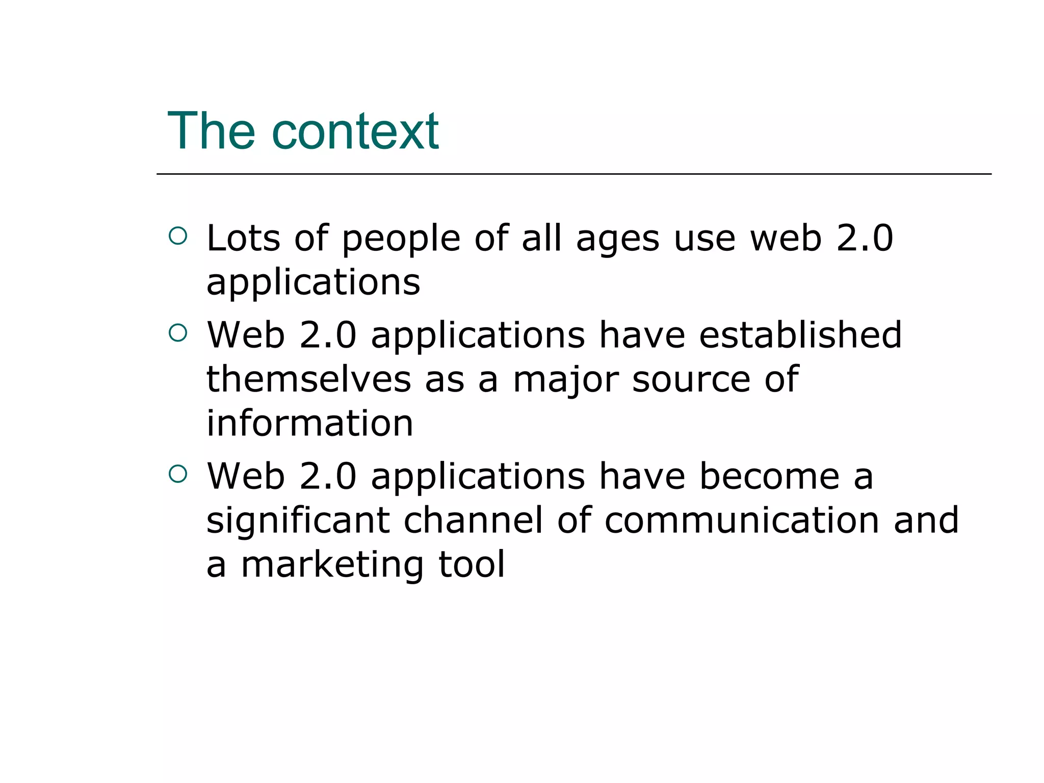 The context Lots of people of all ages use web 2.0 applications Web 2.0 applications have established themselves as a major source of information Web 2.0 applications have become a significant channel of communication and a marketing tool 