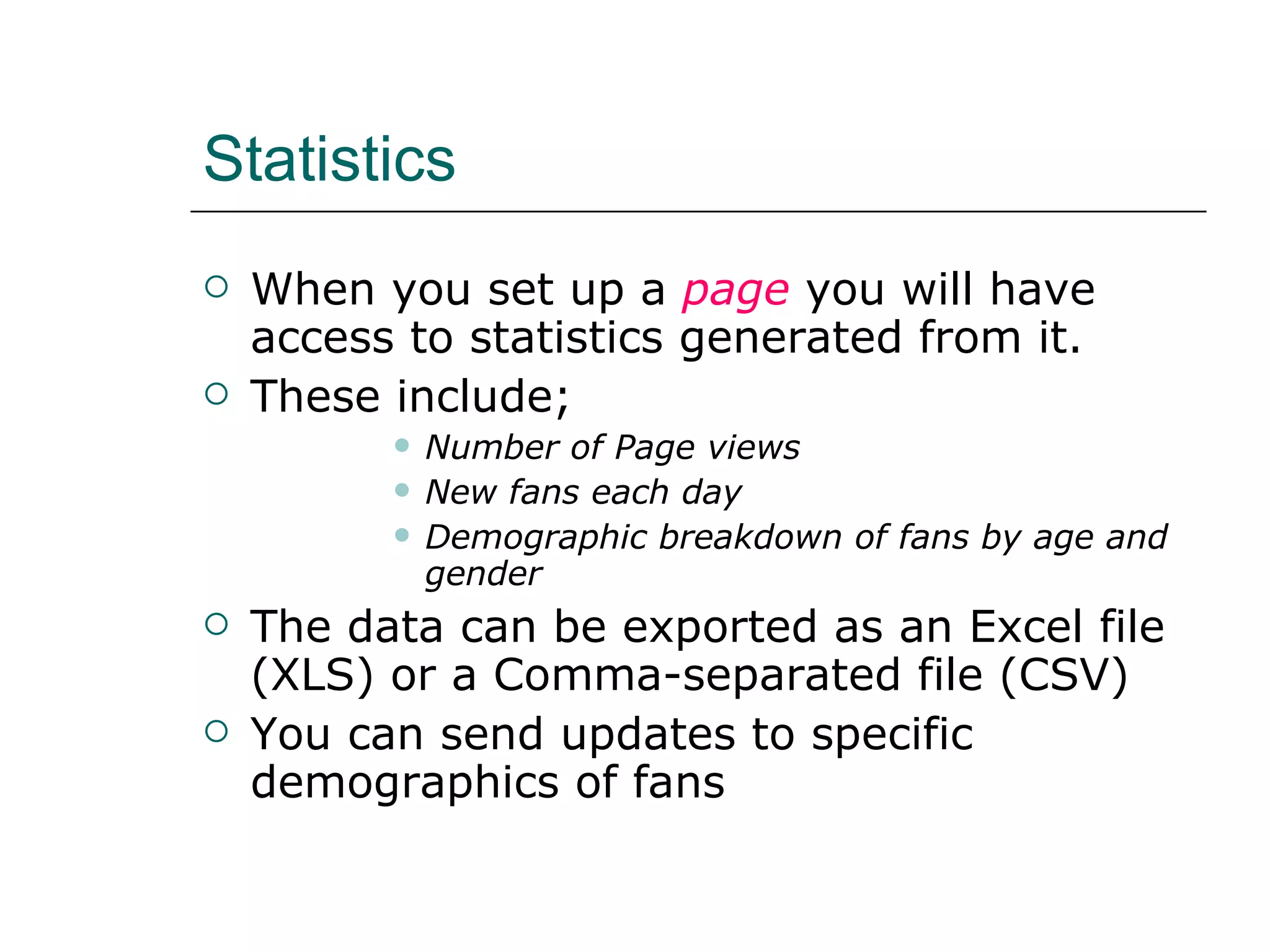 Statistics When you set up a  page  you will have access to statistics generated from it. These include; Number of Page views New fans each day Demographic breakdown of fans by age and gender The data can be exported as an Excel file (XLS) or a Comma-separated file (CSV) You can send updates to specific demographics of fans 