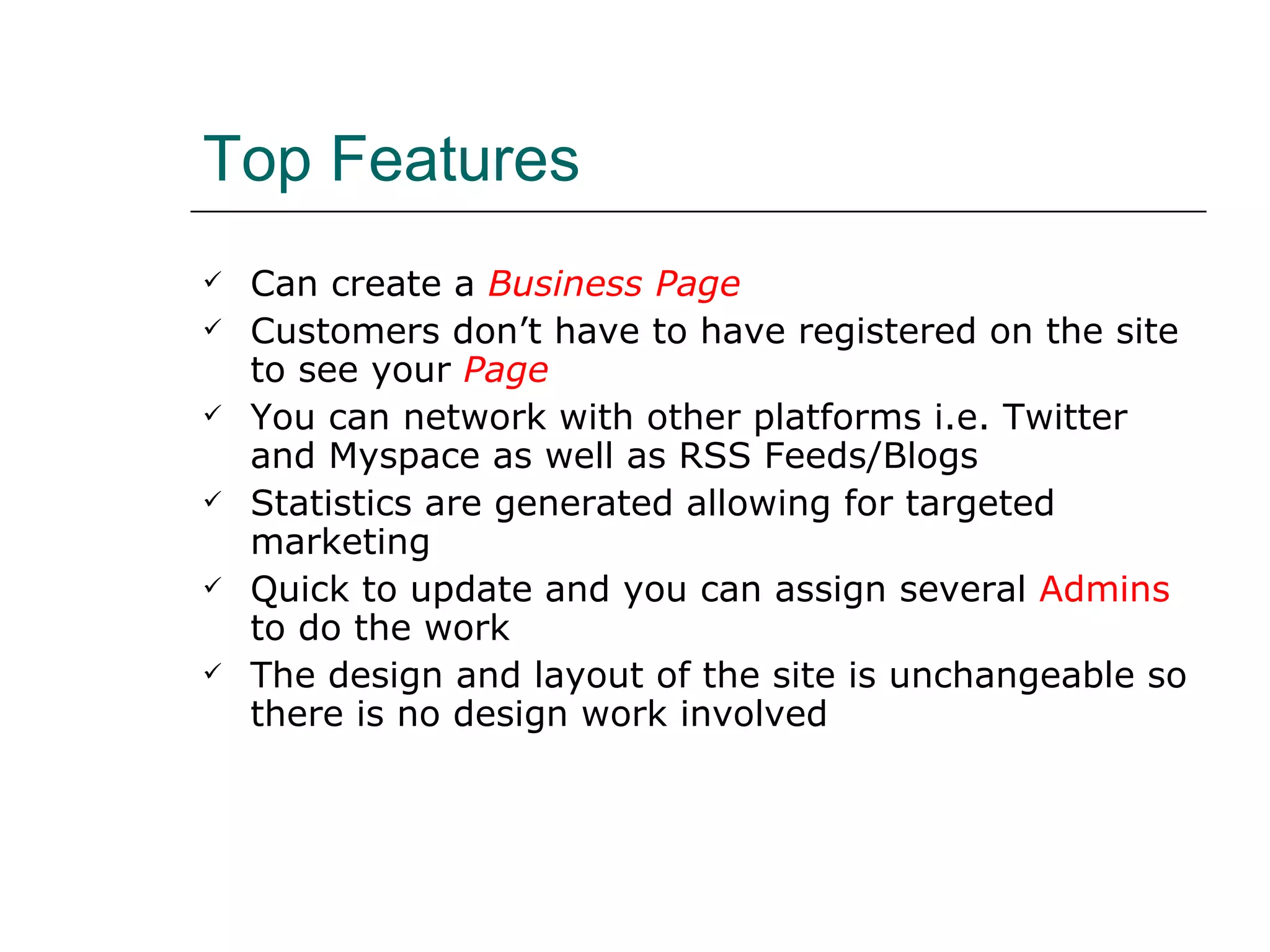 Top Features Can create a  Business Page Customers don’t have to have registered on the site to see your   Page You can network with other platforms i.e. Twitter and Myspace as well as RSS Feeds/Blogs Statistics are generated allowing for targeted marketing Quick to update and you can assign several  Admins  to do the work The design and layout of the site is unchangeable so there is no design work involved 