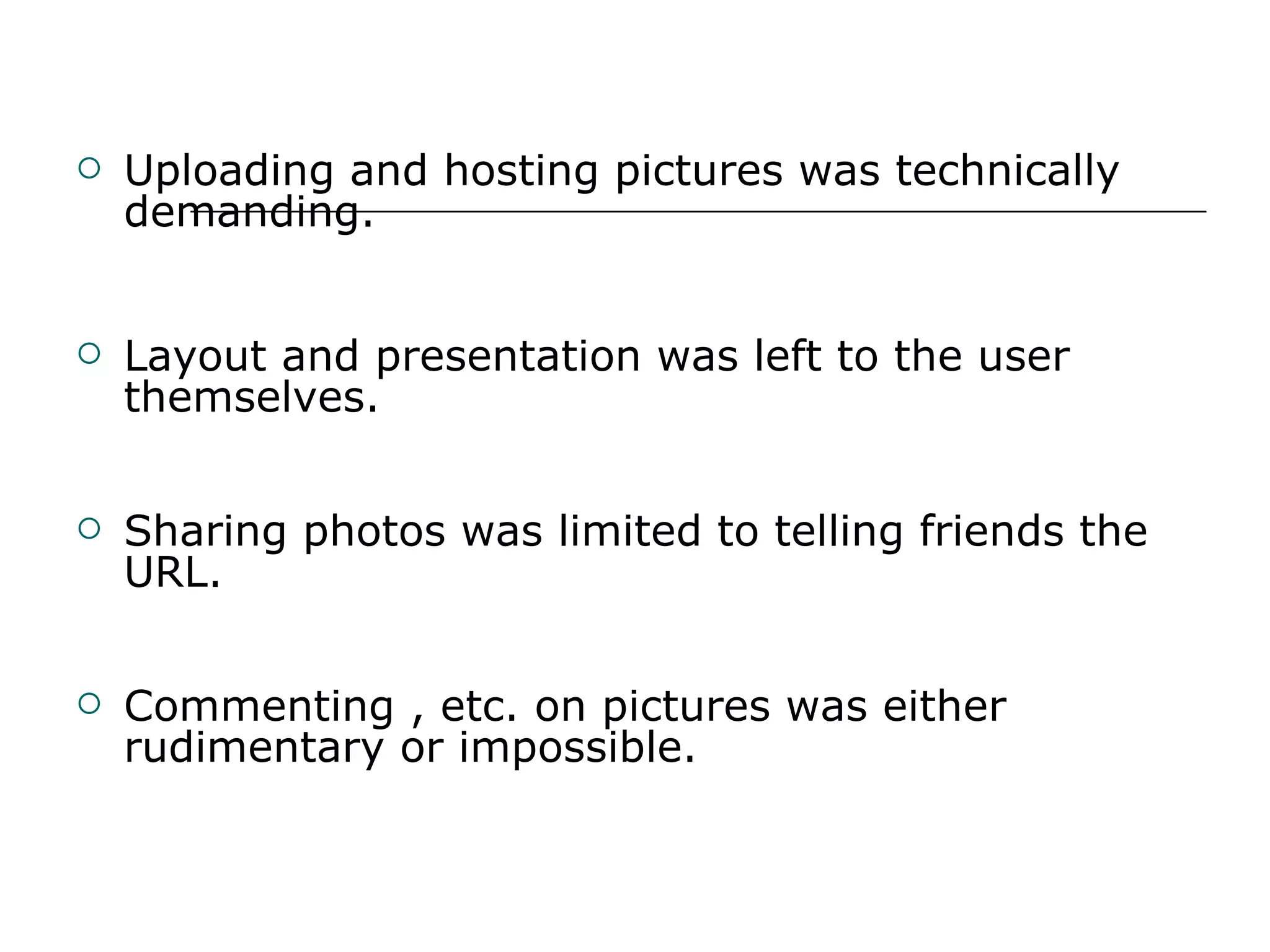 Uploading and hosting pictures was technically demanding.   Layout and presentation was left to the user themselves. Sharing photos was limited to telling friends the URL. Commenting , etc. on pictures was either rudimentary or impossible. 