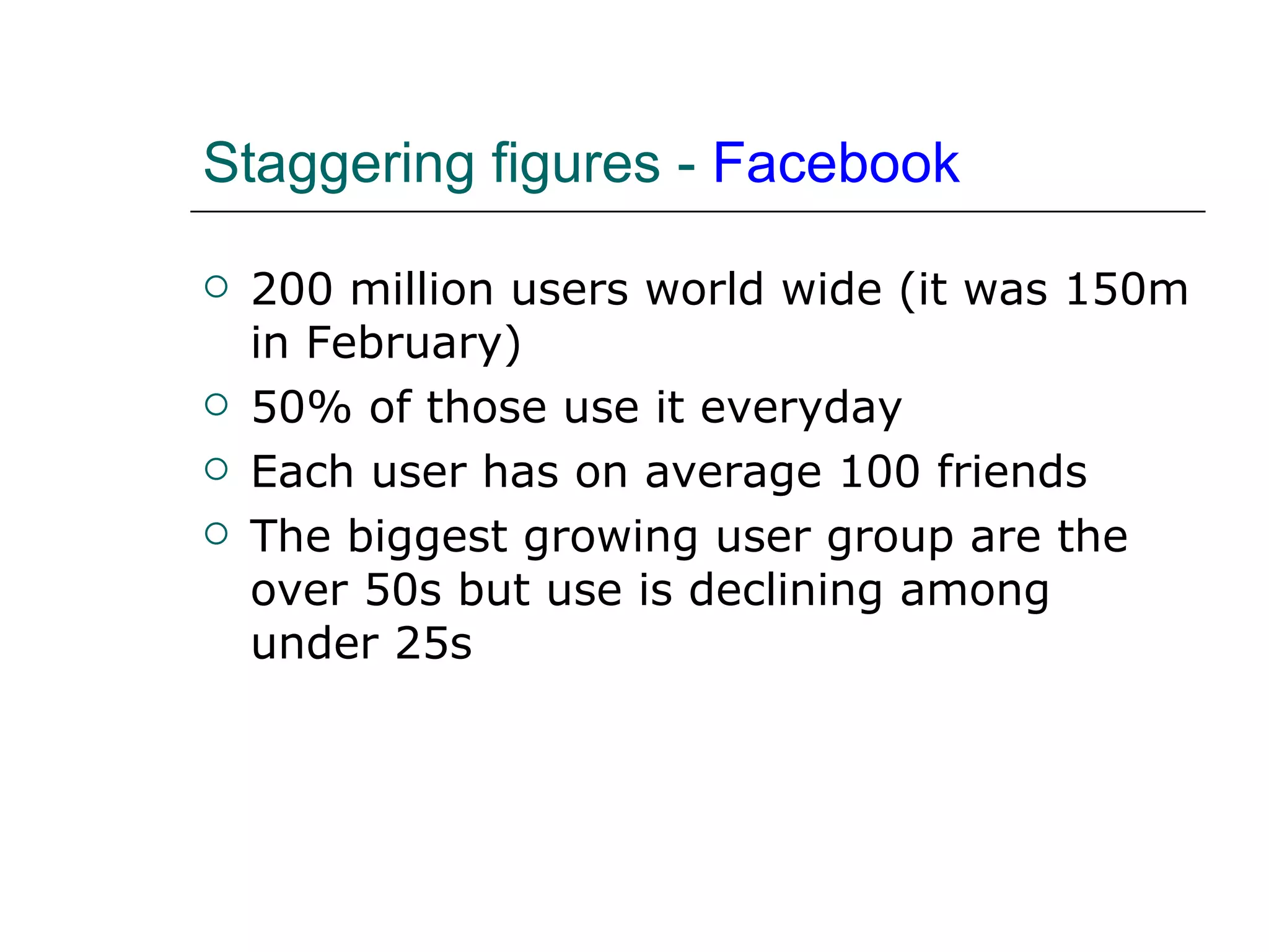 Staggering figures -  Facebook 200 million users world wide (it was 150m in February) 50% of those use it everyday Each user has on average 100 friends The biggest growing user group are the over 50s but use is declining among under 25s 