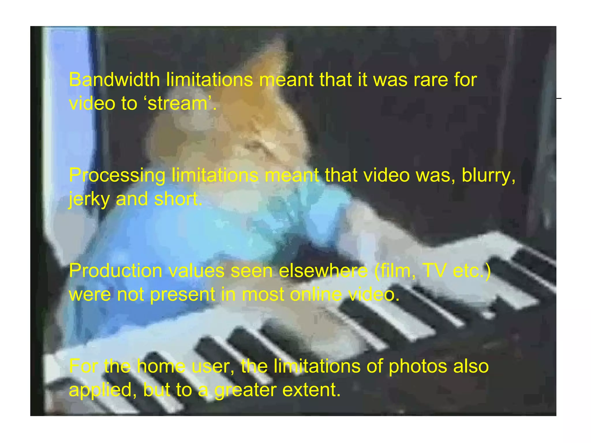 Bandwidth limitations meant that it was rare for video to ‘stream’. Processing limitations meant that video was, blurry, jerky and short. Production values seen elsewhere (film, TV etc.) were not present in most online video. For the home user, the limitations of photos also applied, but to a greater extent. 