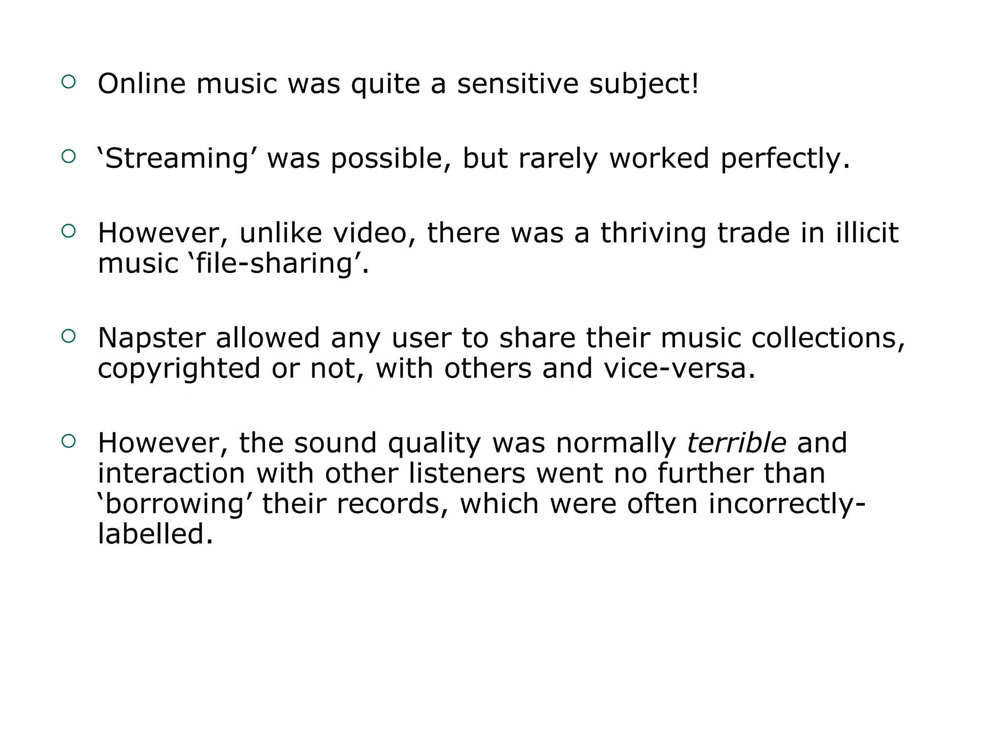 Online music was quite a sensitive subject! ‘ Streaming’ was possible, but rarely worked perfectly. However, unlike video, there was a thriving trade in illicit music ‘file-sharing’. Napster allowed any user to share their music collections, copyrighted or not, with others and vice-versa. However, the sound quality was normally  terrible  and interaction with other listeners went no further than ‘borrowing’ their records, which were often incorrectly-labelled. 