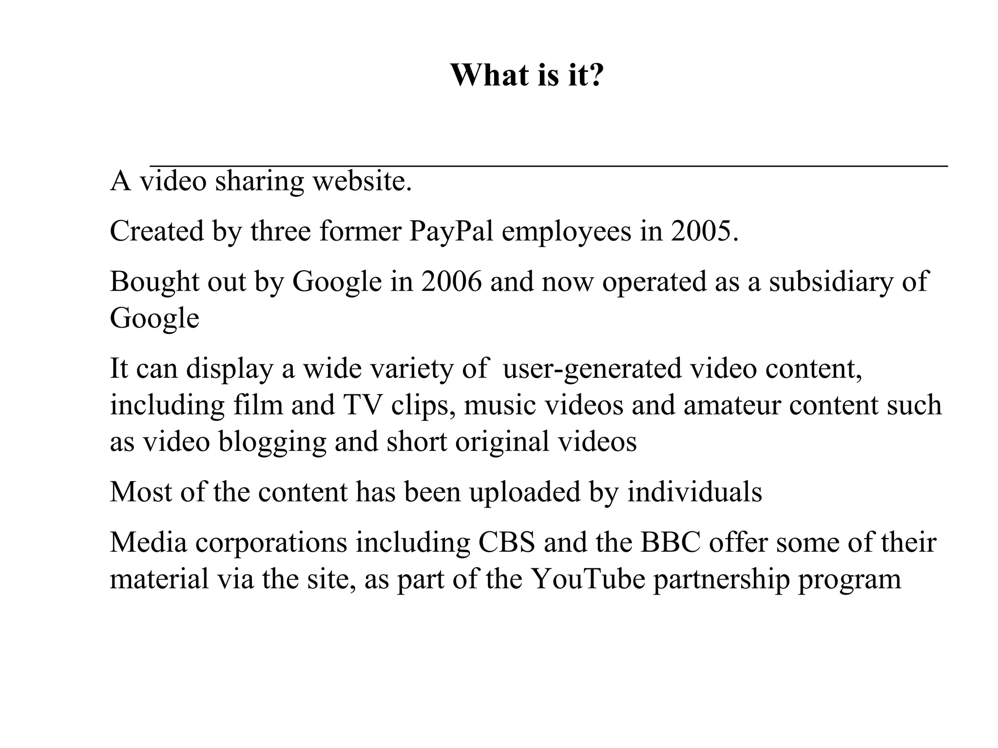 What is it? A video sharing website. Created by three former PayPal employees in 2005.  Bought out by Google in 2006 and now operated as a subsidiary of Google It can display a wide variety of  user-generated video content, including film and TV clips, music videos and amateur content such as video blogging and short original videos Most of the content has been uploaded by individuals Media corporations including CBS and the BBC offer some of their material via the site, as part of the YouTube partnership program 