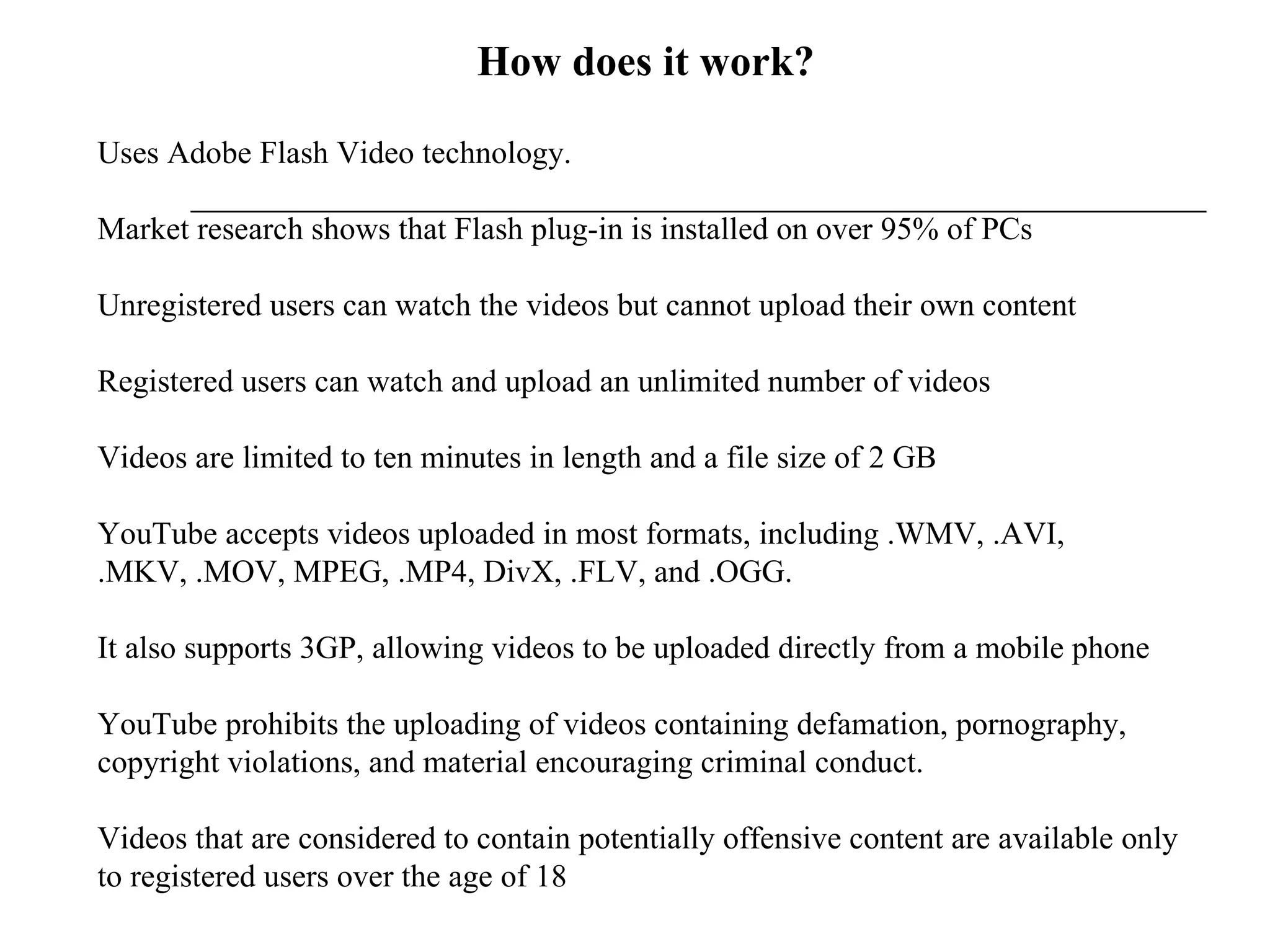 How does it work? Uses Adobe Flash Video technology.  Market research shows that Flash plug-in is installed on over 95% of PCs Unregistered users can watch the videos but cannot upload their own content Registered users can watch and upload an unlimited number of videos Videos are limited to ten minutes in length and a file size of 2 GB YouTube accepts videos uploaded in most formats, including .WMV, .AVI, .MKV, .MOV, MPEG, .MP4, DivX, .FLV, and .OGG.  It also supports 3GP, allowing videos to be uploaded directly from a mobile phone YouTube prohibits the uploading of videos containing defamation, pornography, copyright violations, and material encouraging criminal conduct.  Videos that are considered to contain potentially offensive content are available only to registered users over the age of 18 