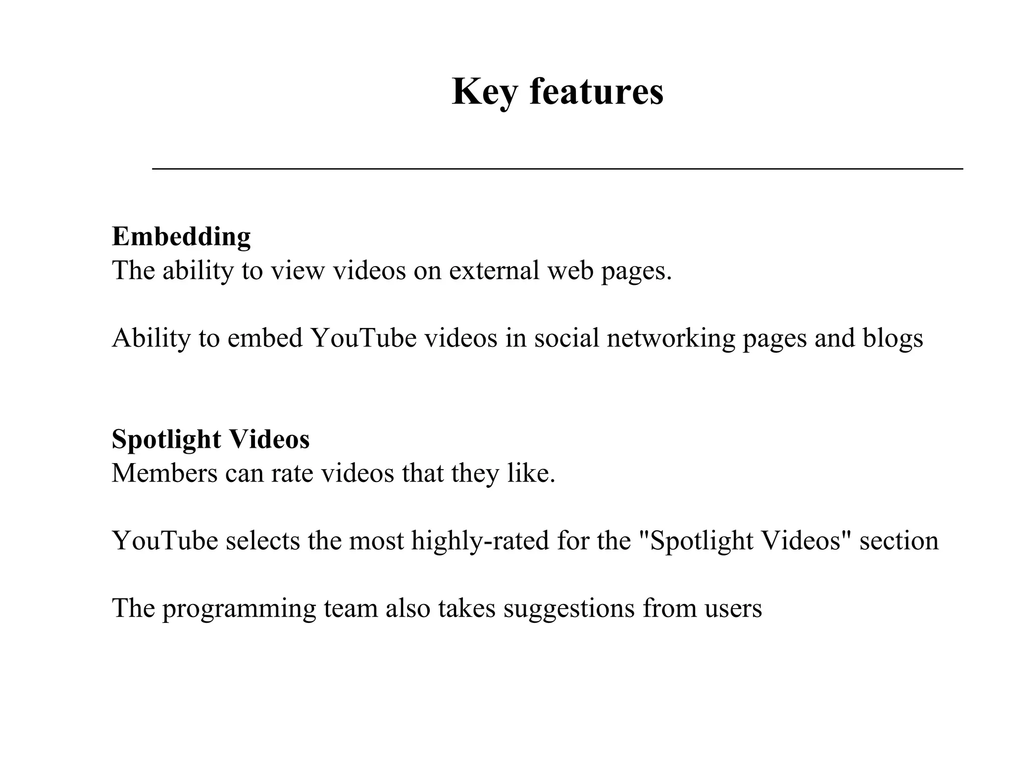 Key features Embedding The ability to view videos on external web pages.  Ability to embed YouTube videos in social networking pages and blogs Spotlight Videos Members can rate videos that they like. YouTube selects the most highly-rated for the &quot;Spotlight Videos&quot; section  The programming team also takes suggestions from users  