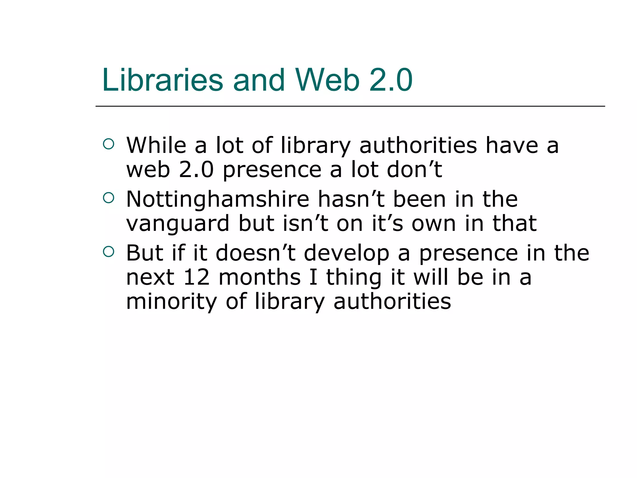 Libraries and Web 2.0 While a lot of library authorities have a web 2.0 presence a lot don’t Nottinghamshire hasn’t been in the vanguard but isn’t on it’s own in that But if it doesn’t develop a presence in the next 12 months I thing it will be in a minority of library authorities  