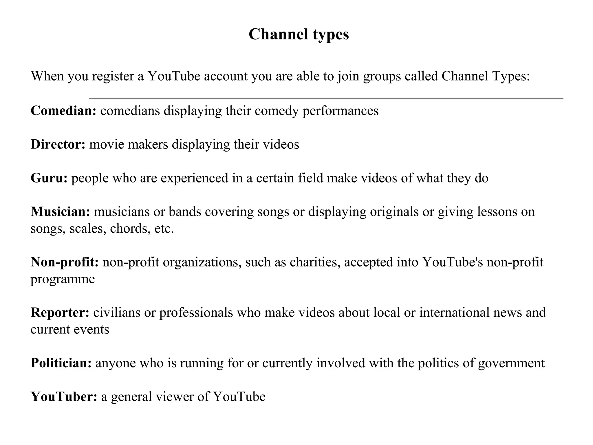 Channel types When you register a YouTube account you are able to join groups called Channel Types:  Comedian:  comedians displaying their comedy performances  Director:  movie makers displaying their videos Guru:  people who are experienced in a certain field make videos of what they do Musician:  musicians or bands covering songs or displaying originals or giving lessons on songs, scales, chords, etc. Non-profit:  non-profit organizations, such as charities, accepted into YouTube's non-profit programme Reporter:  civilians or professionals who make videos about local or international news and current events Politician:  anyone who is running for or currently involved with the politics of government YouTuber:  a general viewer of YouTube 