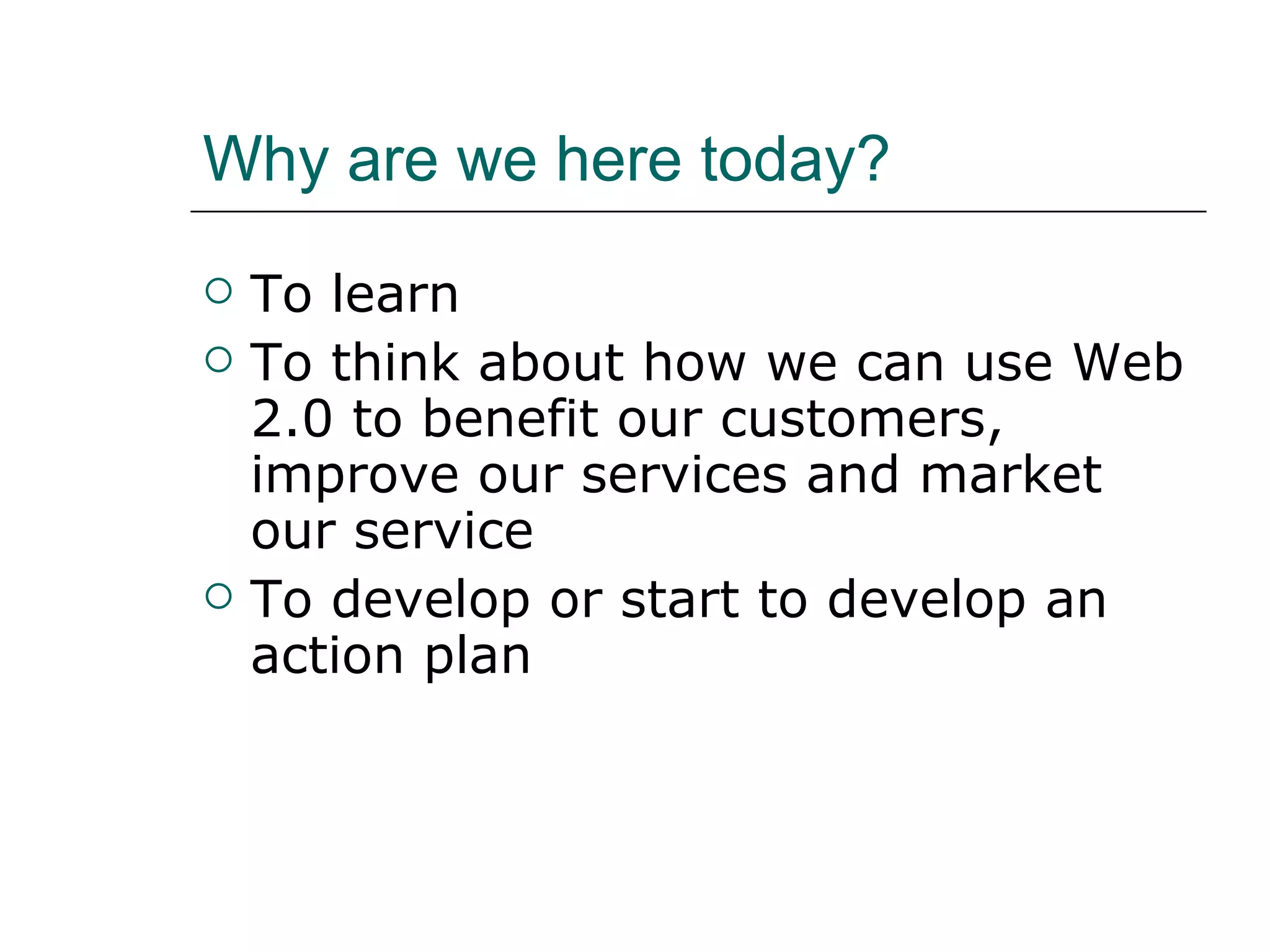 Why are we here today? To learn To think about how we can use Web 2.0 to benefit our customers, improve our services and market our service To develop or start to develop an action plan 