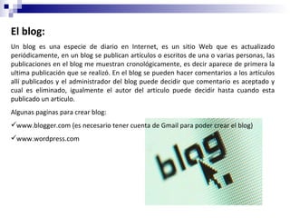 El blog: Un blog es una especie de diario en Internet, es un sitio Web que es actualizado periódicamente, en un blog se publican artículos o escritos de una o varias personas, las publicaciones en el blog me muestran cronológicamente, es decir aparece de primera la ultima publicación que se realizó. En el blog se pueden hacer comentarios a los artículos allí publicados y el administrador del blog puede decidir que comentario es aceptado y cual es eliminado, igualmente el autor del articulo puede decidir hasta cuando esta publicado un articulo. Algunas paginas para crear blog: www.blogger.com (es necesario tener cuenta de Gmail para poder crear el blog) www.wordpress.com  