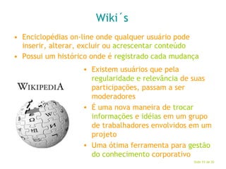 Wiki´s Enciclopédias on-line onde qualquer usuário pode inserir, alterar, excluir ou  acrescentar conteúdo Possui um histórico onde é  registrado cada mudança Existem usuários que pela  regularidade e relevância  de suas participações, passam a ser moderadores É uma nova maneira de  trocar informações  e  idéias  em um grupo de trabalhadores envolvidos em um projeto Uma ótima ferramenta para  gestão do conhecimento  corporativo 