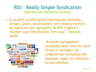 RSS – Really Simple Syndication (distribuição realmente simples) O usuário escolhe quais informações (notícias, artigos, posts, atualizações, etc) deseja receber, as assina em seu  agregador de RSS  e passa a receber suas informações “em casa”.  Simples  assim. Existem agregadores acessados pela internet (que levam a vantagem de poderem ser acessados em qualquer lugar) ou instalado no seu desktop 