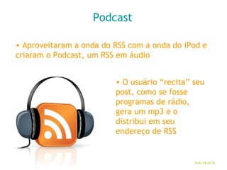 Podcast Aproveitaram a onda do RSS com a onda do iPod e criaram o Podcast, um RSS em áudio O usuário “recita” seu post, como se fosse programas de rádio, gera um mp3 e o distribui em seu endereço de RSS 