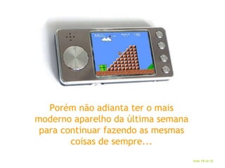 Porém não adianta ter o mais moderno aparelho da última semana para continuar fazendo as mesmas coisas de sempre... 