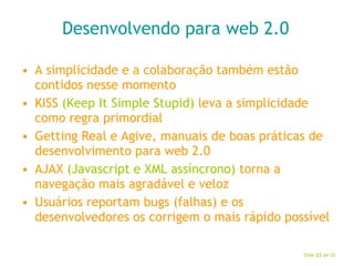 Desenvolvendo para web 2.0 A simplicidade e a colaboração também estão contidos nesse momento KISS  (Keep It Simple Stupid)  leva a simplicidade como regra primordial Getting Real e Agive, manuais de boas práticas de desenvolvimento para web 2.0 AJAX  (Javascript e XML assíncrono)  torna a navegação mais agradável e veloz Usuários reportam bugs (falhas) e os desenvolvedores os corrigem o mais rápido possível 