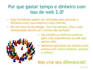 Por que gastar tempo e dinheiro com isso de web 2.0? Suas facilidades podem ser utilizadas para encurtar a distância entre sua empresa e seus clientes Ela não foca na tecnologia,  foca nas pessoas , elas e suas necessidades devem ser o centro das atenções Ela contém as  melhores práticas  para criar experiências na web que geram valor Melhores aplicações de maneira mais prática com  menos dinheiro, pessoas e esforço Mas crie seu  diferencial ! 