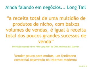 Ainda falando em negócios... Long Tail “ a receita total de uma multidão de produtos de nicho, com baixos volumes de vendas, é igual à receita total dos poucos grandes sucessos de venda” Definição segundo o livro “The Long Tail” de Chris Anderson,Ed. Elsevier Vender pouco para muitos, um fenômeno comercial observado na internet moderna 