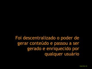Foi descentralizado o poder de gerar conteúdo e passou a ser gerado e enriquecido por qualquer usuário 