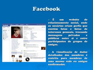 Facebook É um website de relacionamento social, onde os usuários criam perfis que contém fotos e listas de interesses pessoais, trocando mensagens privadas e públicas entre si e entre participantes de grupos de amigos.A visualização de dados detalhados dos membros é restrita para membros de uma mesma rede ou amigos confirmados.