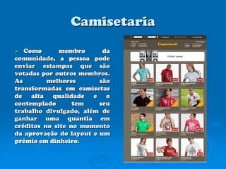 CamisetariaComo membro da comunidade, a pessoa pode enviar estampas que são votadas por outros membros. As melhores são transformadas em camisetas de alta qualidade e o contemplado tem seu trabalho divulgado, além de ganhar uma quantia em créditos no site no momento da aprovação do layout e um prêmio em dinheiro. 