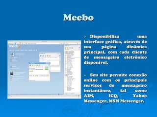 MeeboDisponibiliza uma interface gráfica, através de sua página dinâmica principal, com cada cliente de mensageiro eletrônico disponível.Seu site permite conexão online com os principais serviços de mensageiro instantâneo, tal como AIM, ICQ, Yahoo Messenger, MSN Messenger.