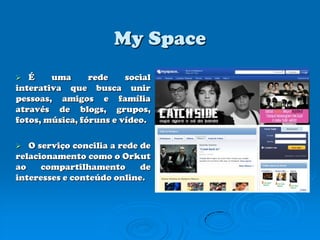 MySpaceÉ uma rede social interativa que busca unir pessoas, amigos e família através de blogs, grupos, fotos, música, fóruns e vídeo.O serviço concilia a rede de relacionamento como o Orkut ao compartilhamento de interesses e conteúdo online.