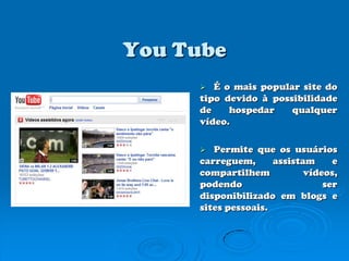 YouTubeÉ o mais popular site do tipo devido à possibilidade de hospedar qualquer vídeo.Permite que os usuários carreguem, assistam e compartilhem vídeos, podendo ser disponibilizado em blogs e sites pessoais. 