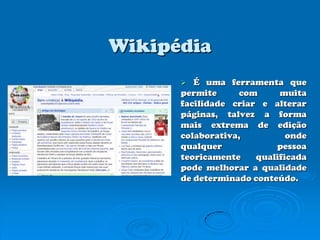 WikipédiaÉ uma ferramenta que permite com muita facilidade criar e alterar páginas, talvez a forma mais extrema de edição colaborativa, onde qualquer pessoa teoricamente qualificada pode melhorar a qualidade de determinado conteúdo.