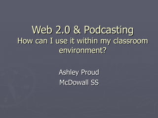 Web 2.0 & Podcasting How can I use it within my classroom environment? Ashley Proud McDowall SS 