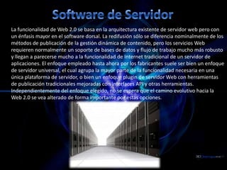 Software de ServidorLa funcionalidad de Web 2.0 se basa en la arquitectura existente de servidor web pero con un énfasis mayor en el software dorsal. La redifusión sólo se diferencia nominalmente de los métodos de publicación de la gestión dinámica de contenido, pero los servicios Web requieren normalmente un soporte de bases de datos y flujo de trabajo mucho más robusto y llegan a parecerse mucho a la funcionalidad de Internet tradicional de un servidor de aplicaciones. El enfoque empleado hasta ahora por los fabricantes suele ser bien un enfoque de servidor universal, el cual agrupa la mayor parte de la funcionalidad necesaria en una única plataforma de servidor, o bien un enfoque plugin de servidor Web con herramientas de publicación tradicionales mejoradas con interfaces API y otras herramientas. Independientemente del enfoque elegido, no se espera que el camino evolutivo hacia la Web 2.0 se vea alterado de forma importante por estas opciones.