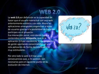 Web 2.0 La web 2.0 por definición es la capacidad de hacer que el usuario interactué con una web anteriormente estática y sin vida. Ahora las aplicaciones emergentes enganchan a miles de usuarios gracias a la posibilidad de hacerles partícipes en el proyecto.  Esa interacción social, está dando lugar a contenidos como Wikipedia, que es la aplicación 2.0 por excelencia, la congregación de gente aportando conocimientos en una sola aplicación de forma desinteresada es muy estimulante. Por otro lado la web 2.0 trae unas consecuencias que, a mi parecer, son necesarias para el siguiente punto en la evolución de Internet. 