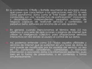 En su conferencia, O'Reilly y Battelle resumieron los principios clave que creen que caracterizan a las aplicaciones web 2.0: la web como plataforma; datos como el "Intel Inside"; efectos de red conducidos por una "arquitectura de participación"; innovación y desarrolladores independientes; pequeños modelos de negocio capaces de redifundir servicios y contenidos; el perpetuo beta; software por encima de un solo aparato.En general, cuando mencionamos el término Web 2.0 nos referimos a una serie de aplicaciones y páginas de Internet que utilizan la inteligencia colectiva para proporcionar servicios interactivos en red dando al usuario el control de sus datos.Así, podemos entender como 2.0 -"todas aquellas utilidades y servicios de Internet que se sustentan en una base de datos, la cual puede ser modificada por los usuarios del servicio, ya sea en su contenido (añadiendo, cambiando o borrando información o asociando datos a la información existente), pues bien en la forma de presentarlos, o en contenido y forma simultáneamente."-