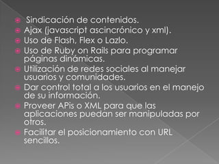  Sindicación de contenidos. Ajax (javascript ascincrónico y xml). Uso de Flash, Flex o Lazlo. Uso de Ruby on Rails para programar páginas dinámicas. Utilización de redes sociales al manejar usuarios y comunidades. Dar control total a los usuarios en el manejo de su información. Proveer APis o XML para que las aplicaciones puedan ser manipuladas por otros. Facilitar el posicionamiento con URL sencillos. 