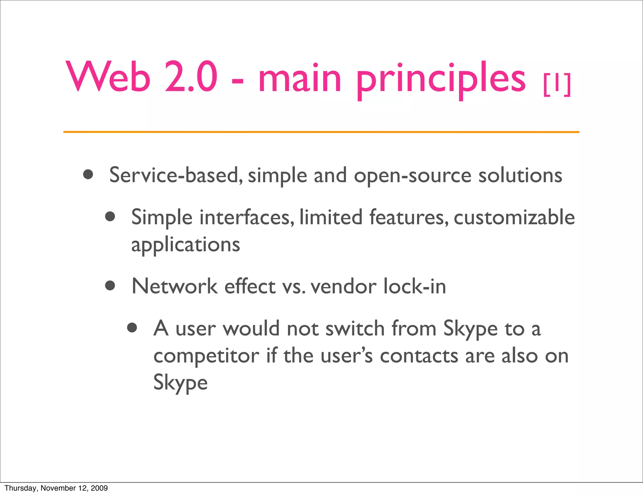 Web 2.0 - main principles                                     [1]


                   •          Service-based, simple and open-source solutions

                         •      Simple interfaces, limited features, customizable
                                applications

                         •      Network effect vs. vendor lock-in

                               •   A user would not switch from Skype to a
                                   competitor if the user’s contacts are also on
                                   Skype



Thursday, November 12, 2009
 