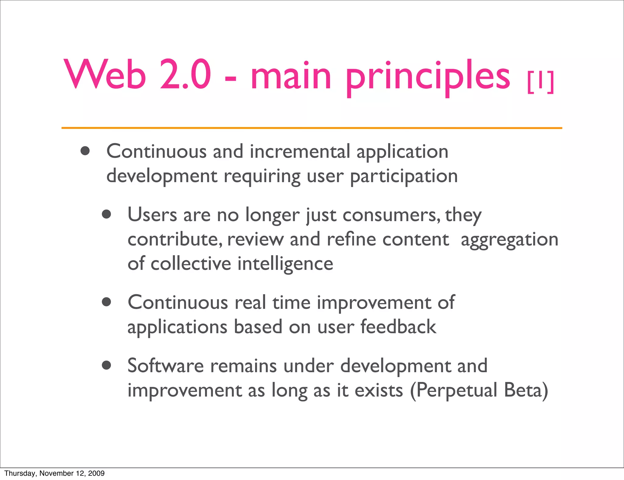 Web 2.0 - main principles                                      [1]

                   •          Continuous and incremental application
                              development requiring user participation

                         •      Users are no longer just consumers, they
                                contribute, review and reﬁne content aggregation
                                of collective intelligence

                         •      Continuous real time improvement of
                                applications based on user feedback

                         •      Software remains under development and
                                improvement as long as it exists (Perpetual Beta)


Thursday, November 12, 2009
 