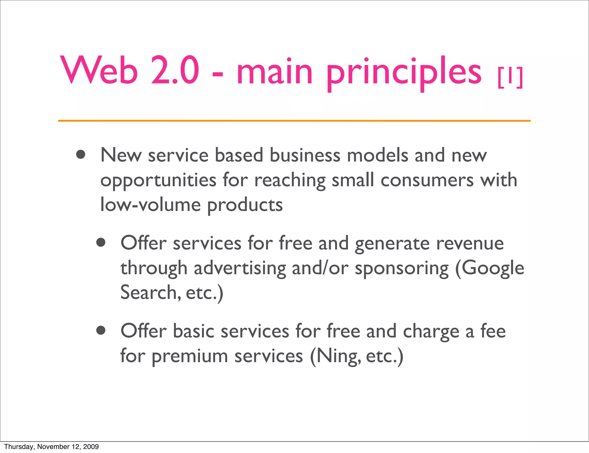 Web 2.0 - main principles                                    [1]


                   •          New service based business models and new
                              opportunities for reaching small consumers with
                              low-volume products

                         •      Offer services for free and generate revenue
                                through advertising and/or sponsoring (Google
                                Search, etc.)

                         •      Offer basic services for free and charge a fee
                                for premium services (Ning, etc.)



Thursday, November 12, 2009
 