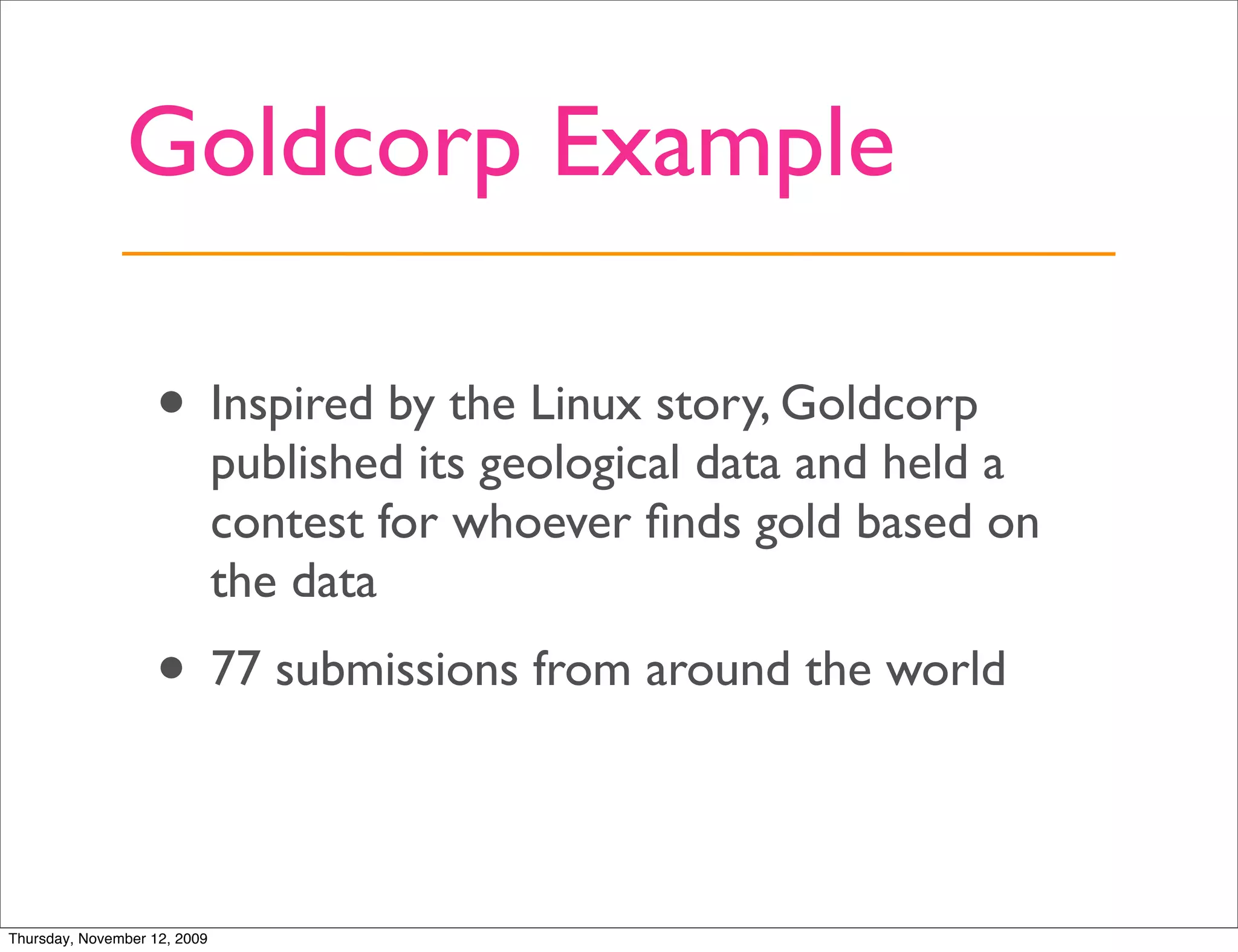 Goldcorp Example

                   • Inspired by the Linux story, Goldcorp
                              published its geological data and held a
                              contest for whoever ﬁnds gold based on
                              the data
                   • 77 submissions from around the world

Thursday, November 12, 2009
 