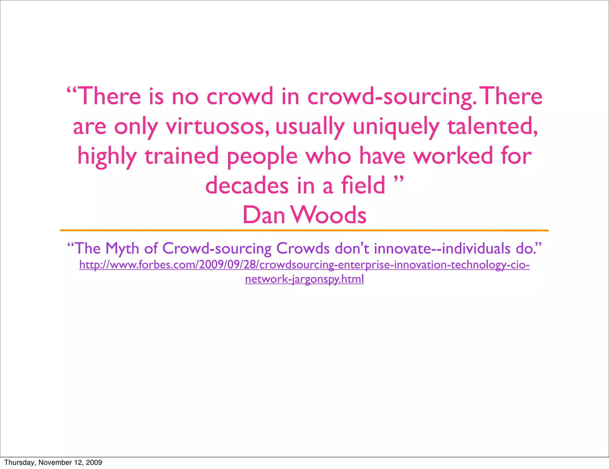 “There is no crowd in crowd-sourcing. There
                  are only virtuosos, usually uniquely talented,
                  highly trained people who have worked for
                               decades in a ﬁeld ”
                                  Dan Woods
                 “The Myth of Crowd-sourcing Crowds don't innovate--individuals do.”
                    http://www.forbes.com/2009/09/28/crowdsourcing-enterprise-innovation-technology-cio-
                                                  network-jargonspy.html




Thursday, November 12, 2009
 