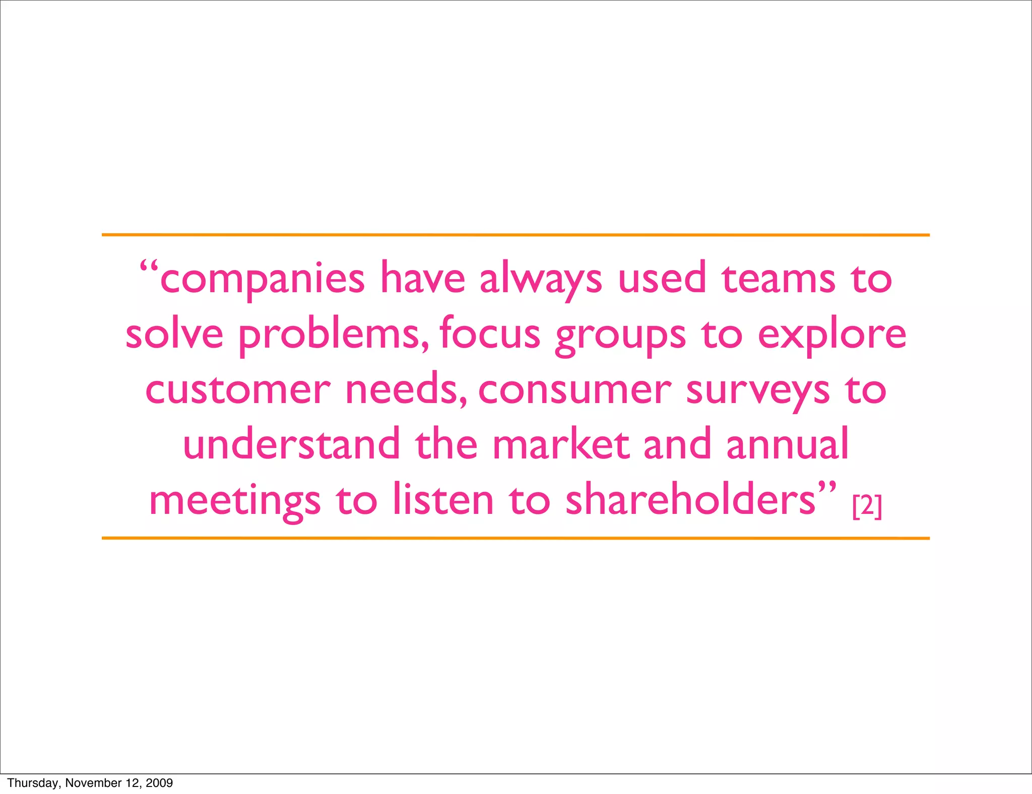 “companies have always used teams to
                   solve problems, focus groups to explore
                    customer needs, consumer surveys to
                      understand the market and annual
                    meetings to listen to shareholders” [2]




Thursday, November 12, 2009
 