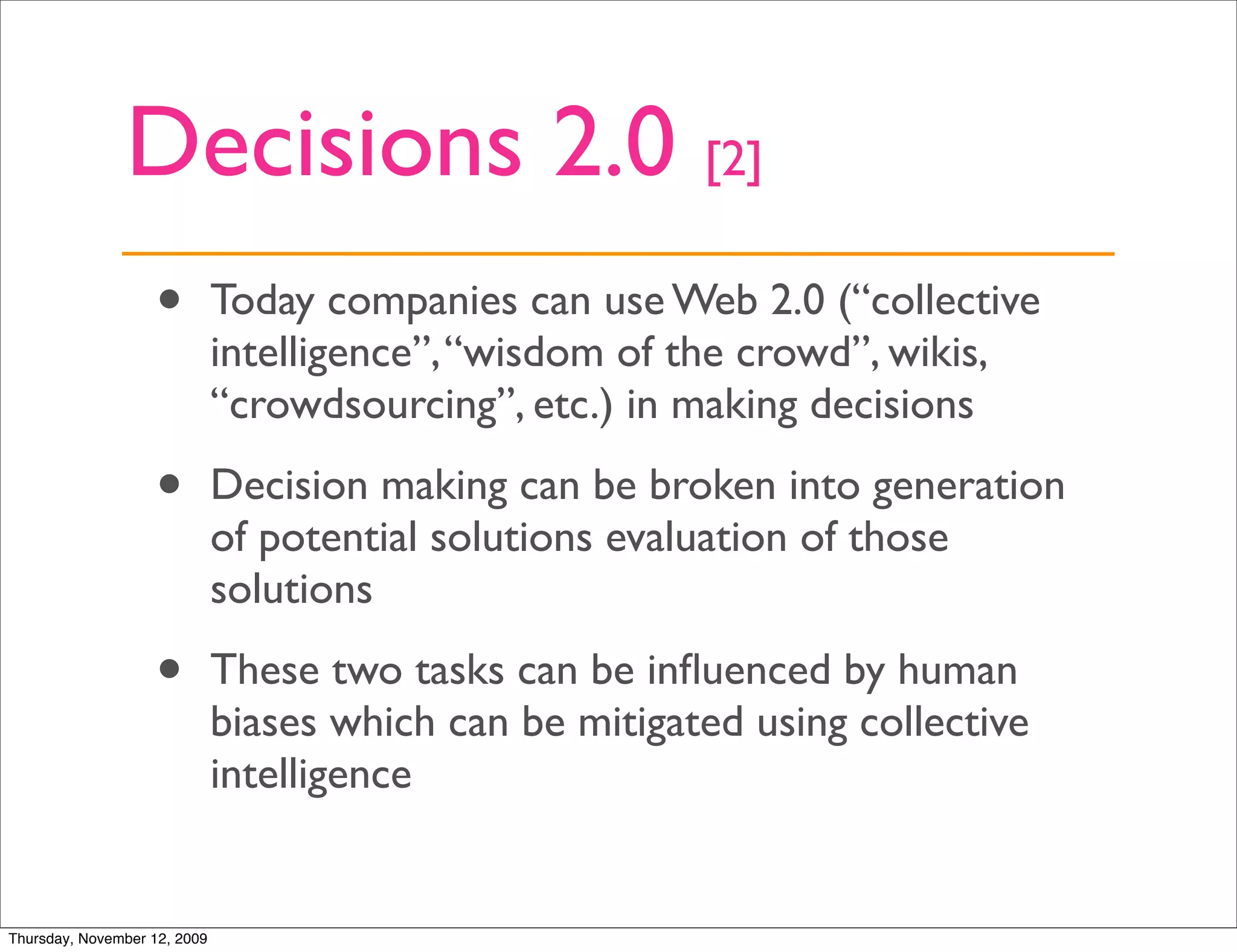 Decisions 2.0 [2]
                   •          Today companies can use Web 2.0 (“collective
                              intelligence”, “wisdom of the crowd”, wikis,
                              “crowdsourcing”, etc.) in making decisions

                   •          Decision making can be broken into generation
                              of potential solutions evaluation of those
                              solutions

                   •          These two tasks can be inﬂuenced by human
                              biases which can be mitigated using collective
                              intelligence


Thursday, November 12, 2009
 