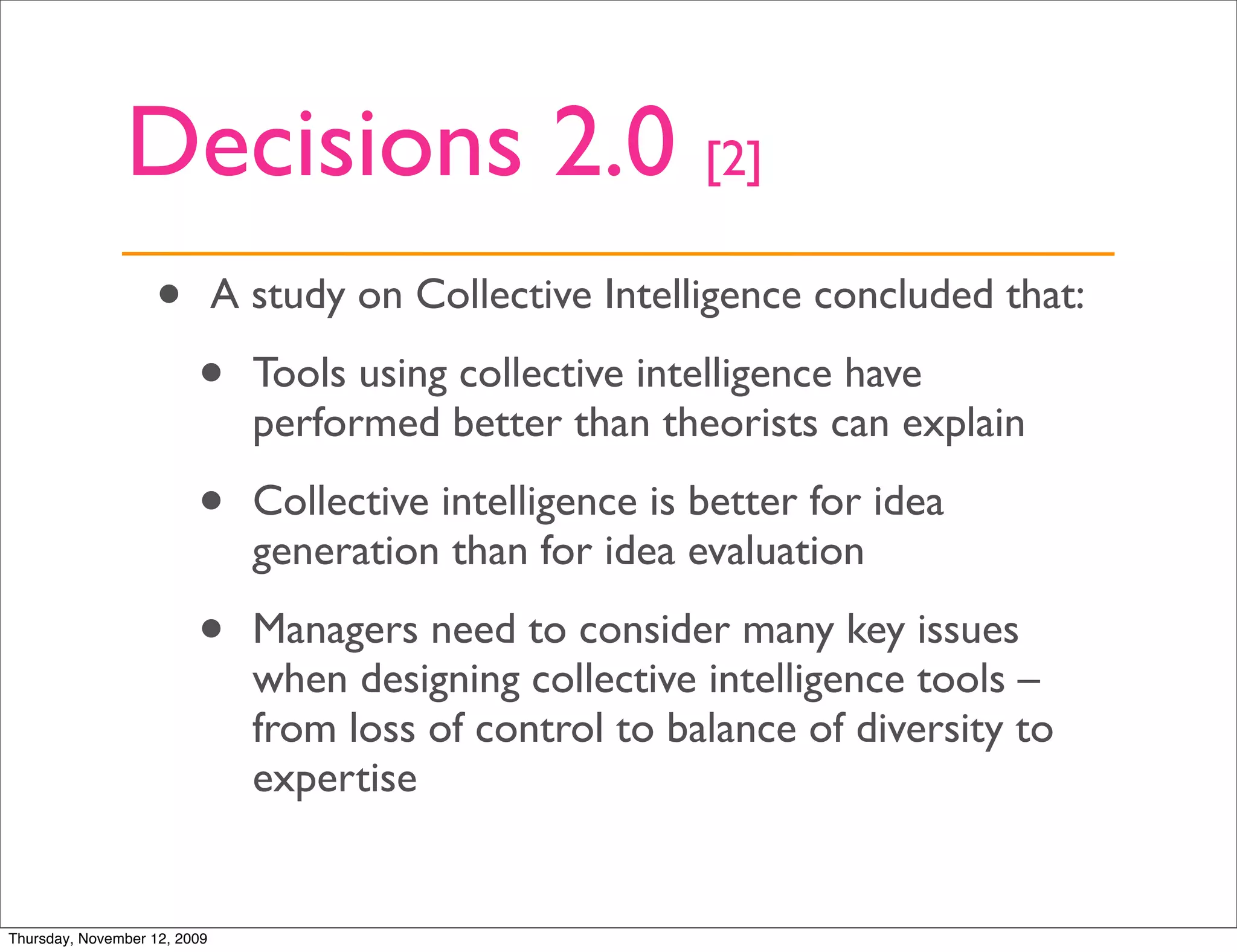 Decisions 2.0 [2]
                   •          A study on Collective Intelligence concluded that:

                         •      Tools using collective intelligence have
                                performed better than theorists can explain

                         •      Collective intelligence is better for idea
                                generation than for idea evaluation

                         •      Managers need to consider many key issues
                                when designing collective intelligence tools –
                                from loss of control to balance of diversity to
                                expertise


Thursday, November 12, 2009
 