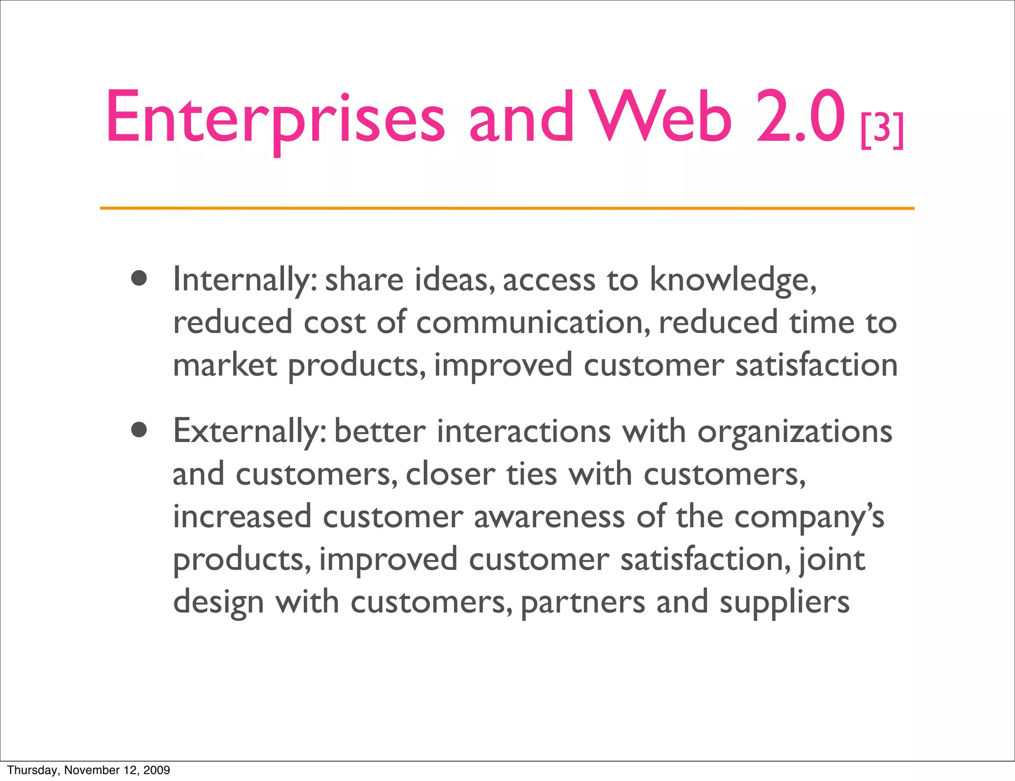 Enterprises and Web 2.0 [3]

                   •          Internally: share ideas, access to knowledge,
                              reduced cost of communication, reduced time to
                              market products, improved customer satisfaction

                   •          Externally: better interactions with organizations
                              and customers, closer ties with customers,
                              increased customer awareness of the company’s
                              products, improved customer satisfaction, joint
                              design with customers, partners and suppliers



Thursday, November 12, 2009
 