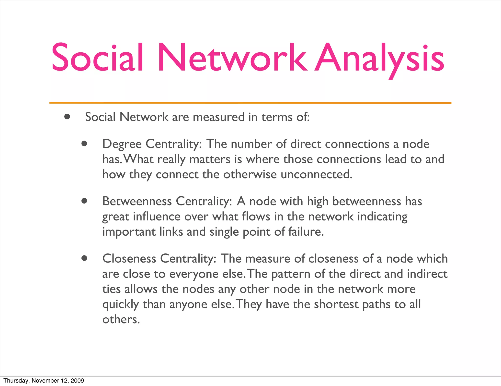 Social Network Analysis
                   •          Social Network are measured in terms of:

                         •       Degree Centrality: The number of direct connections a node
                                 has. What really matters is where those connections lead to and
                                 how they connect the otherwise unconnected.

                         •       Betweenness Centrality: A node with high betweenness has
                                 great inﬂuence over what ﬂows in the network indicating
                                 important links and single point of failure.

                         •       Closeness Centrality: The measure of closeness of a node which
                                 are close to everyone else. The pattern of the direct and indirect
                                 ties allows the nodes any other node in the network more
                                 quickly than anyone else. They have the shortest paths to all
                                 others.



Thursday, November 12, 2009
 