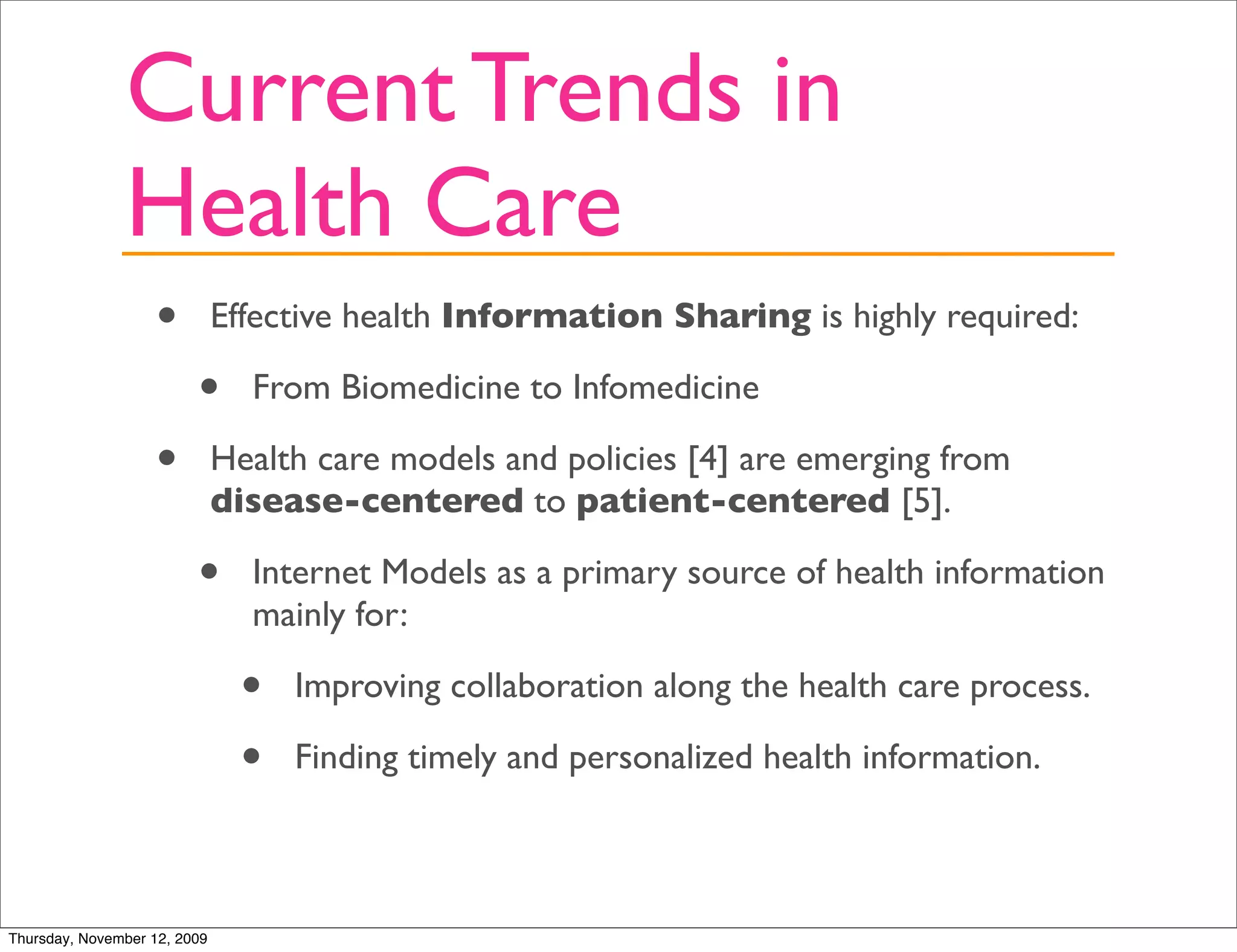 Current Trends in
               Health Care
                   •          Effective health Information Sharing is highly required:

                         •      From Biomedicine to Infomedicine

                   •          Health care models and policies [4] are emerging from
                              disease-centered to patient-centered [5].

                         •      Internet Models as a primary source of health information
                                mainly for:

                                •   Improving collaboration along the health care process.

                                •   Finding timely and personalized health information.



Thursday, November 12, 2009
 